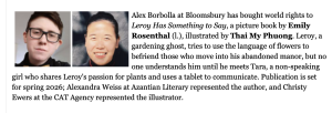 As reported in Publisher's Weekly: Alex Borbolla at Bloomsbury has bought world rights to Leroy Has Something to Say, a picture book by Emily Rosenthal (l.), illustrated by Thai My Phuong. Leroy, a gardening ghost, tries to use the language of flowers to befriend those who move into his abandoned manor, but no one understands him until he meets Tara, a non-speaking girl who shares Leroy's passion for plants and uses a tablet to communicate. Publication is set for spring 2026; Alexandra Weiss at Azantian Literary represented the author, and Christy Ewers at the CAT Agency represented the illustrator.