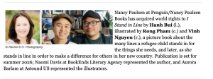 As reported in Publisher's Weekly: Nancy Paulsen at Penguin/Nancy Paulsen Books has acquired world rights to I Stand in Line by Hanh Bui (l.), illustrated by Rong Pham (c.) and Vinh Nguyen (r.), a picture book about the many lines a refugee child stands in for the things she needs, and later, as she stands in line in order to make a difference for others in her new country. Publication is set for summer 2026; Naomi Davis at BookEnds Literary Agency represented the author, and Aurora Barlam at Astound US represented the illustrators.